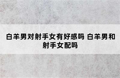 白羊男对射手女有好感吗 白羊男和射手女配吗